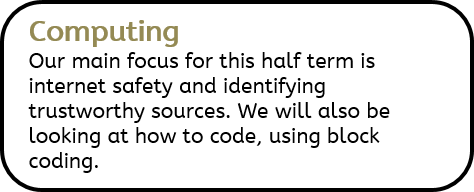 Computing: Our main focus for this half term is internet safety and identifying trustworthy sources. We will also be looking at how to code, using block coding.