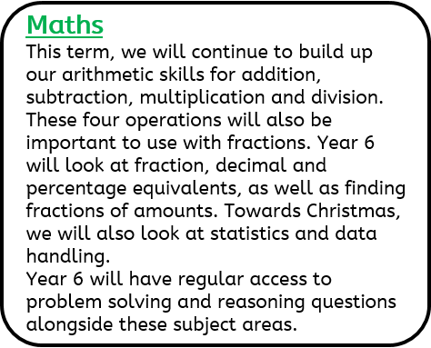 Maths: This term, we will continue to build up our arithmetic skills for addition, subtraction, multiplication and division. These four operations will also be important to use with fractions. Year 6 will look at fraction, decimal and percentage equivalents, as well as finding fractions of amounts. Towards Christmas, we will also look at statistics and data handling. Year 6 will have regular access to problem solving and reasoning questions alongside these subject areas.