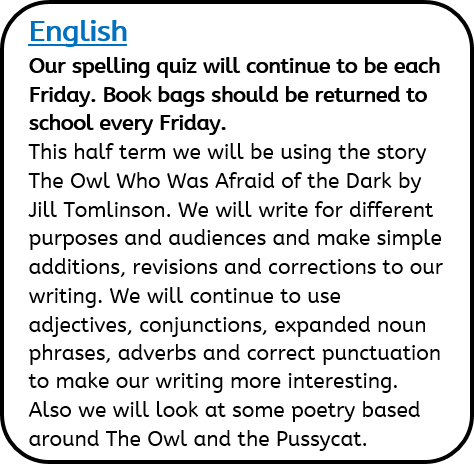 English: – Our spelling quiz will continue to be each Friday. Book bags should be returned to school every Friday. This half term we will be using the story The Owl Who Was Afraid of the Dark by Jill Tomlinson. We will write for different purposes and audiences and make simple additions, revisions and corrections to our writing. We will continue to use adjectives, conjunctions, expanded noun phrases, adverbs and correct punctuation to make our writing more interesting. Also we will look at some poetry based around The Owl and the Pussycat.