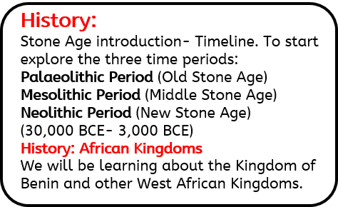 History: Stone Age introduction- Timeline. To start explore the three time periods: Palaeolithic Period (Old Stone Age) Mesolithic Period (Middle Stone Age) Neolithic Period (New Stone Age) (30,000 BCE- 3,000 BCE) History: African Kingdoms We will be learning about the Kingdom of Benin and other West African Kingdoms.