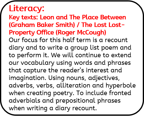 Literacy: Key texts: Leon and The Place Between (Graham Baker Smith) / The Lost Lost-Property Office (Roger McCough) Our focus for this half term is a recount diary and to write a group list poem and to perform it. We will continue to extend our vocabulary using words and phrases that capture the reader’s interest and imagination. Using nouns, adjectives, adverbs, verbs, alliteration and hyperbole when creating poetry. To include fronted adverbials and prepositional phrases when writing a diary recount.
