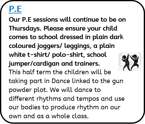 P.E: - Our P.E sessions will continue to be on Thursdays. Please ensure your child comes to school dressed in plain dark coloured joggers/ leggings, a plain white t-shirt/ polo-shirt, school jumper/cardigan and trainers. This half term the children will be taking part in Dance linked to the gun powder plot. We will dance to different rhythms and tempos and use our bodies to produce rhythm on our own and as a whole class.