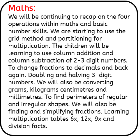 Maths: We will be continuing to recap on the four operations within maths and basic number skills. We are starting to use the grid method and partitioning for multiplication. The children will be learning to use column addition and column subtraction of 2-3 digit numbers. To change fractions to decimals and back again. Doubling and halving 3-digit numbers. We will also be converting grams, kilograms centimetres and millimetres. To find perimeters of regular and irregular shapes. We will also be finding and simplifying fractions. Learning multiplication tables 6x, 12x, 9x and division facts.